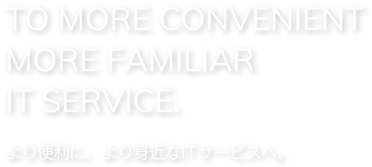 TO MORE CONVENIENT MORE FAMILIAR IT SERVICE.より便利に、より身近なITサービスへ。